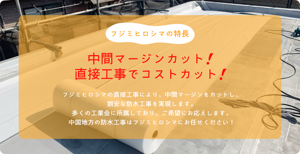 フジミヒロシマの特長 中間マージンカット！　 直接工事でコストカット！ フジミヒロシマの直接工事により、中間マージンをカットし、 割安な防水工事を実現します。 多くの工業会に所属しており、ご希望にお応えします。中国地方の防水工事はフジミヒロシマにお任せください！